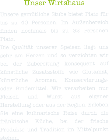 Unser Wirtshaus Unsere gemütliche Stube bietet Platz für bis zu 40 Personen. Im Außenbereich finden nochmals bis zu 32 Personen Platz. Die Qualität unserer Speisen liegt uns sehr am Herzen und so verzichten wir bei der Zubereitung konsequent auf künstliche Zusatzstoffe wie Glutamat, künstliche Aromen, Konservierungs-oder Bindemittel. Wir verarbeiten nur Fleisch und Wurst aus eigener Herstellung oder aus der Region. Erleben Sie eine kulinarische Reise durch die fränkische Küche, bei der frische Produkte und Tradition im Mittelpunkt stehen.